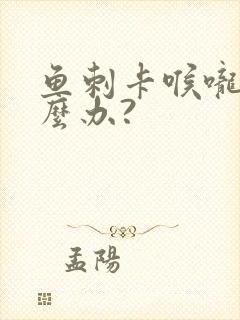 鱼刺卡喉咙该怎么办?