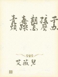 青春期孩子焦虑烦躁怎么办