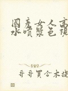 国产女人高潮流水喷浆色视频