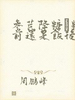 参芪降糖粿粒饭前还是饭后服