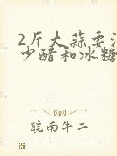 2斤大蒜要泡多少醋和冰糖