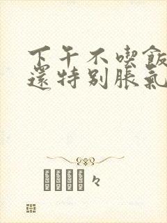 下午不吃饭肚子还特别胀气,为什么