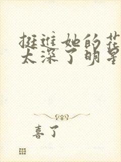 挺进她的花苞啊太深了明星小说