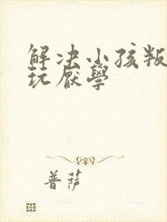 解决小孩叛逆贪玩厌学