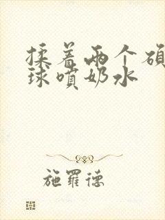 揉着两个硕大乳球喷奶水