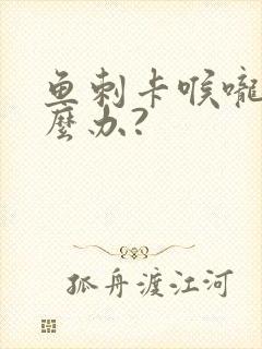 鱼刺卡喉咙了怎么办?