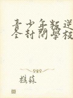 青少年叛逆正规全封闭学校哪里有