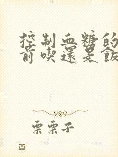 控制血糖的药饭前吃还是饭后吃