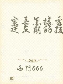 家长怎样处理,逆反期的孩子的问题