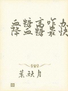 血糖高咋办吃啥降血糖最快