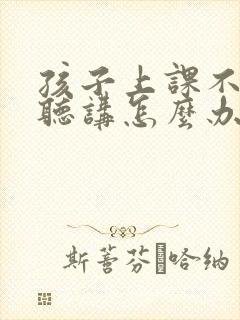 孩子上课不认真听讲怎么办?有什么好办法