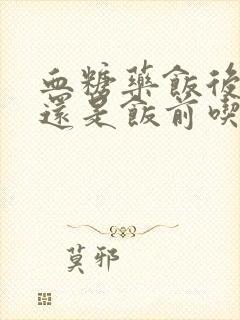 血糖药饭后吃好还是饭前吃好