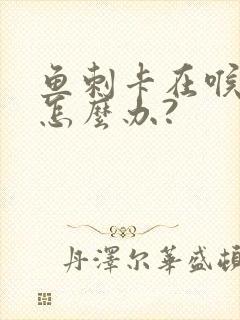 鱼刺卡在喉咙里怎么办?