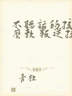 不听话的孩子怎么教 叛逆孩子学校