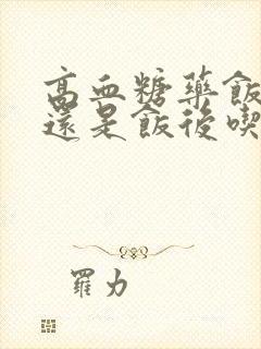 高血糖药饭前吃还是饭后吃