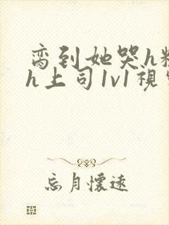 脔到她哭h粗话h上司1v1视频