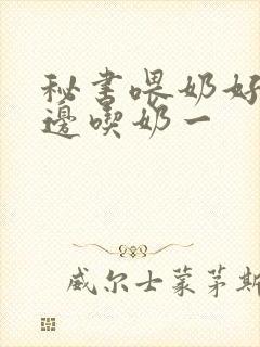 秘书喂奶好爽一边吃奶一