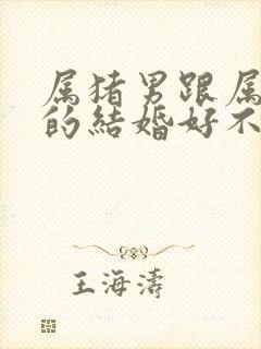 属猪男跟属龙女的结婚好不好