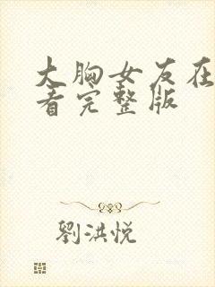 大胸女友在线观看完整版