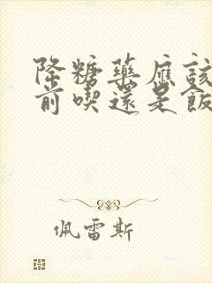 降糖药应该在饭前吃还是饭后吃