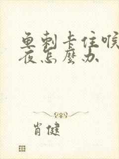 鱼刺卡住喉咙一夜怎么办