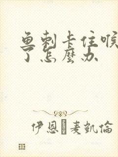 鱼刺卡住喉咙肿了怎么办