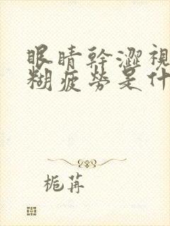 眼睛干涩视力模糊疲劳是什么原因