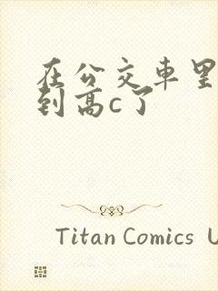 在公交车里c弄到高c了