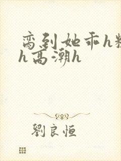 脔到她乖h粗话h高潮h