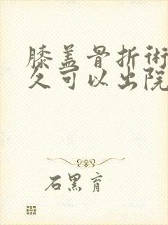 膝盖骨折术后多久可以出院