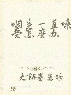 咽炎一直嗓子难受怎么办