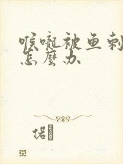 喉咙被鱼刺卡到怎么办