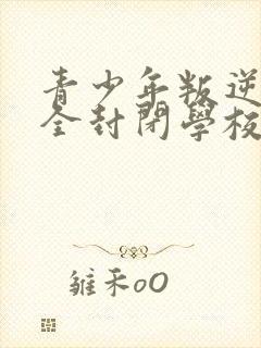 青少年叛逆正规全封闭学校哪个好