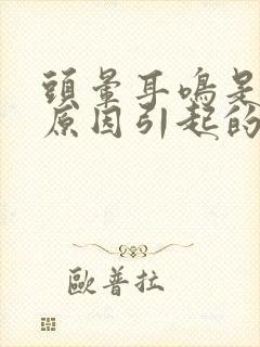 头晕耳鸣是什么原因引起的怎么解决好