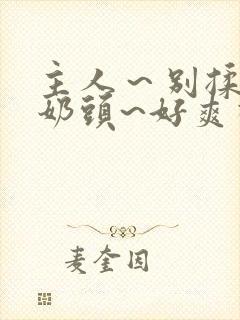 主人～别揉了～奶头~好爽视频