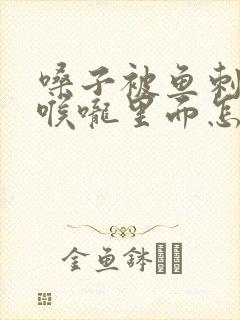 嗓子被鱼刺卡在喉咙里面怎么办