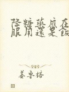 降糖药应在饭前服用还是饭后服用