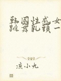 韩国性感女主播跳舞乳头一上一下