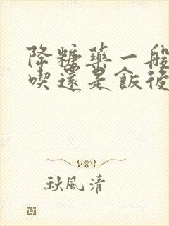 降糖药一般饭前吃还是饭后吃