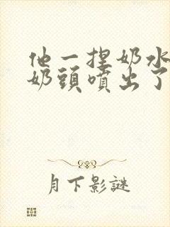 他一捏奶水就从奶头喷出了