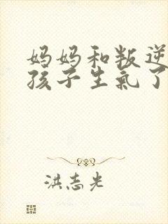 妈妈和叛逆期的孩子生气了怎么办