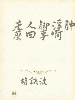 老人脚浮肿是怎么回事啊