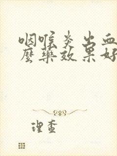 咽喉炎出血吃什么药效果好