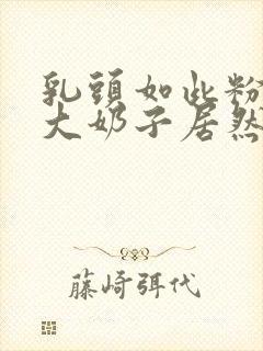 乳头如此粉嫩的大奶子居然能挤出乳汁视频