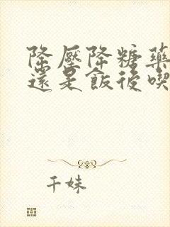 降压降糖药饭前还是饭后吃