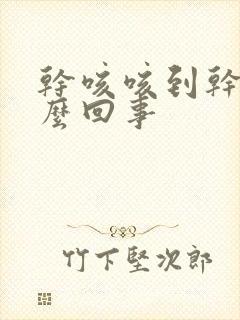 干咳咳到干呕怎么回事