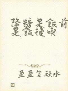 降糖是饭前吃还是饭后吃封面