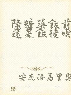 降糖药饭前吃好还是饭后吃好