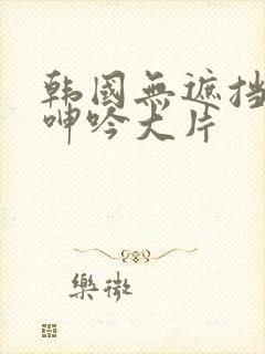 韩国无遮挡吸乳呻吟大片