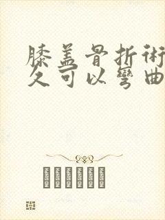 膝盖骨折术后多久可以弯曲